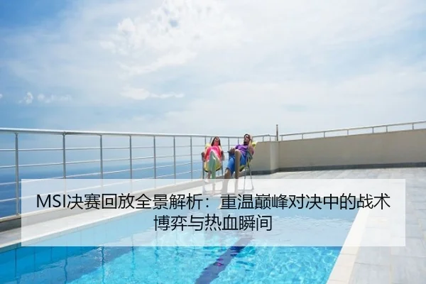 MSI决赛回放全景解析：重温巅峰对决中的战术博弈与热血瞬间