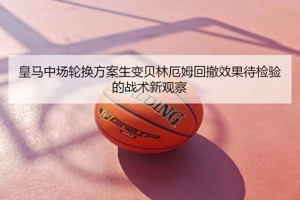 皇马中场轮换方案生变贝林厄姆回撤效果待检验的战术新观察