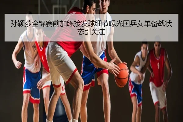孙颖莎全锦赛前加练接发球细节曝光国乒女单备战状态引关注