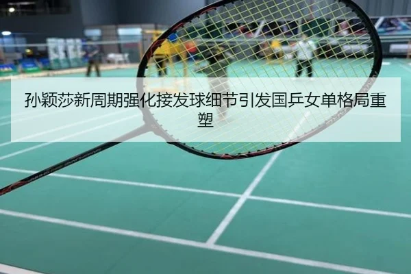 孙颖莎新周期强化接发球细节引发国乒女单格局重塑