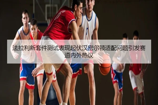 法拉利新套件测试表现起伏汉密尔顿适配问题引发赛道内外热议