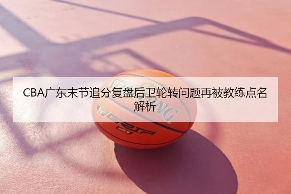 CBA广东末节追分复盘后卫轮转问题再被教练点名解析