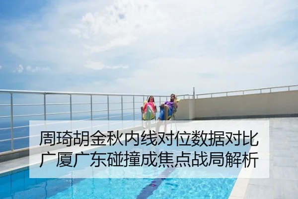周琦胡金秋内线对位数据对比 广厦广东碰撞成焦点战局解析